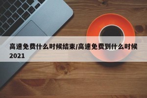 高速免费什么时候结束/高速免费到什么时候2021