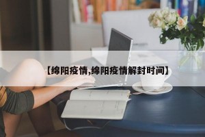 【绵阳疫情,绵阳疫情解封时间】