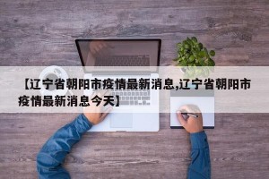 【辽宁省朝阳市疫情最新消息,辽宁省朝阳市疫情最新消息今天】