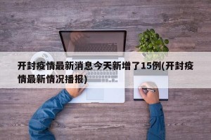 开封疫情最新消息今天新增了15例(开封疫情最新情况播报)