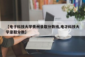 【电子科技大学贵州录取分数线,电孑科技大学录取分数】