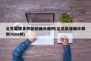 北京新增多例新冠确诊病例(北京新增确诊病例7600例)