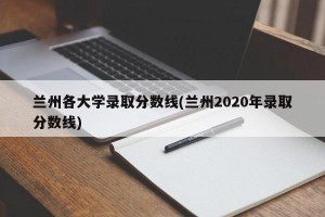 兰州各大学录取分数线(兰州2020年录取分数线)