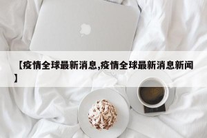 【疫情全球最新消息,疫情全球最新消息新闻】