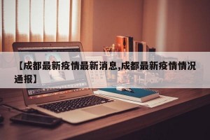 【成都最新疫情最新消息,成都最新疫情情况通报】