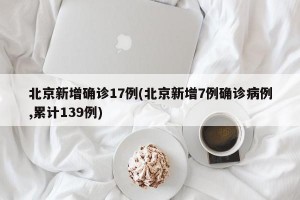 北京新增确诊17例(北京新增7例确诊病例,累计139例)