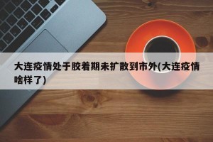 大连疫情处于胶着期未扩散到市外(大连疫情啥样了)