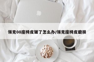 领克08座椅皮皱了怎么办/领克座椅皮磨损
