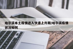 哈尔滨本土疫情进入快速上升期/哈尔滨疫情状况如何