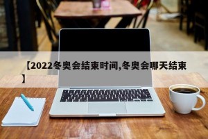 【2022冬奥会结束时间,冬奥会哪天结束】