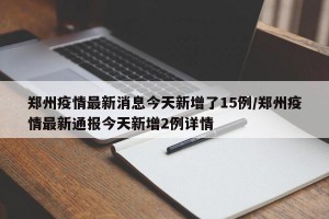 郑州疫情最新消息今天新增了15例/郑州疫情最新通报今天新增2例详情