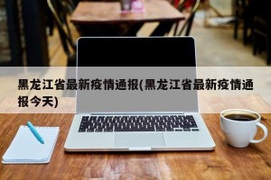 黑龙江省最新疫情通报(黑龙江省最新疫情通报今天)