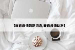 【昨日疫情最新消息,昨日疫情动态】