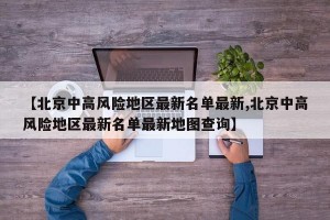 【北京中高风险地区最新名单最新,北京中高风险地区最新名单最新地图查询】