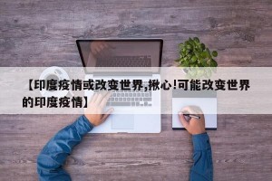 【印度疫情或改变世界,揪心!可能改变世界的印度疫情】