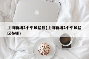 上海新增2个中风险区(上海新增2个中风险区在哪)