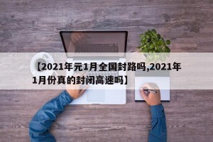 【2021年元1月全国封路吗,2021年1月份真的封闭高速吗】
