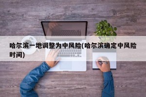 哈尔滨一地调整为中风险(哈尔滨确定中风险时间)
