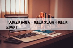 【大连2地升级为中风险地区,大连中风险地区降级】