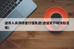 返京人员须核查行程轨迹(进返京行程核验流程)