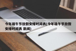 今年端午节放假安排时间表(今年端午节放假安排时间表 新闻)