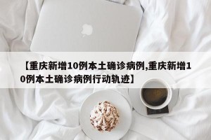 【重庆新增10例本土确诊病例,重庆新增10例本土确诊病例行动轨迹】