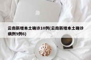 云南新增本土确诊10例(云南新增本土确诊病例9例6)
