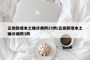 云南新增本土确诊病例15例/云南新增本土确诊病例3例