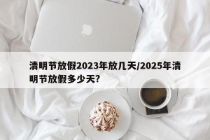 清明节放假2023年放几天/2025年清明节放假多少天?