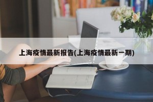 上海疫情最新报告(上海疫情最新一期)