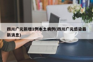 四川广元新增1例本土病例(四川广元感染最新消息)